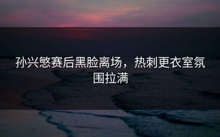 孙兴慜赛后黑脸离场，热刺更衣室氛围拉满