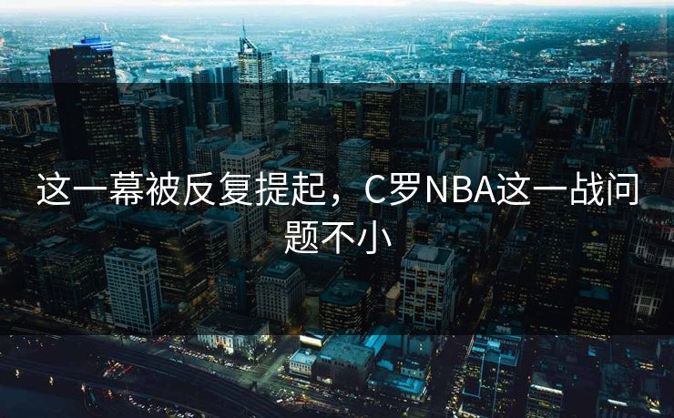 这一幕被反复提起，C罗NBA这一战问题不小
