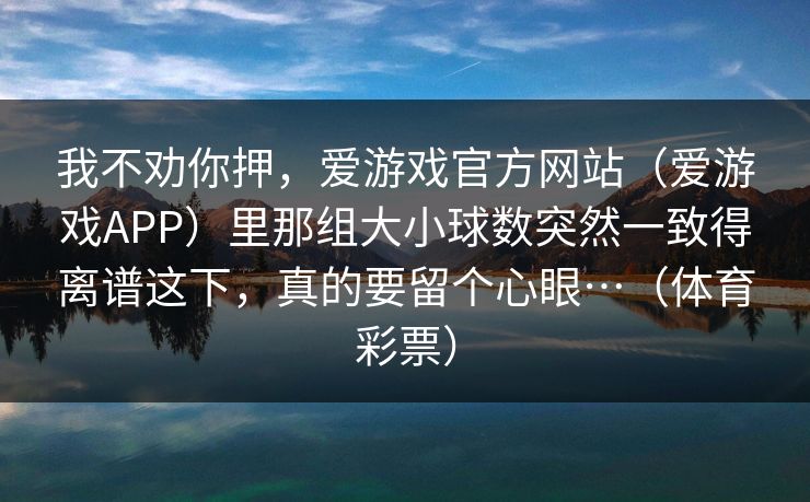 我不劝你押，爱游戏官方网站（爱游戏APP）里那组大小球数突然一致得离谱这下，真的要留个心眼…（体育彩票）