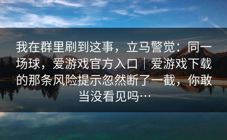 我在群里刷到这事，立马警觉：同一场球，爱游戏官方入口｜爱游戏下载的那条风险提示忽然断了一截，你敢当没看见吗…