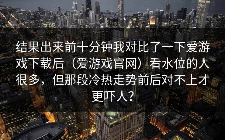结果出来前十分钟我对比了一下爱游戏下载后（爱游戏官网）看水位的人很多，但那段冷热走势前后对不上才更吓人？
