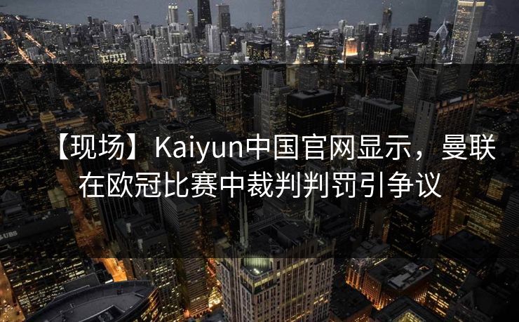 【现场】Kaiyun中国官网显示，曼联在欧冠比赛中裁判判罚引争议