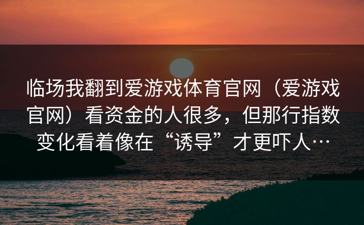 临场我翻到爱游戏体育官网（爱游戏官网）看资金的人很多，但那行指数变化看着像在“诱导”才更吓人…