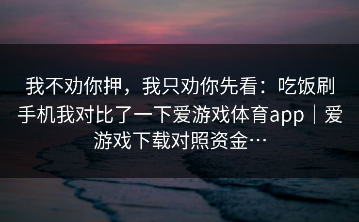 我不劝你押，我只劝你先看：吃饭刷手机我对比了一下爱游戏体育app｜爱游戏下载对照资金…
