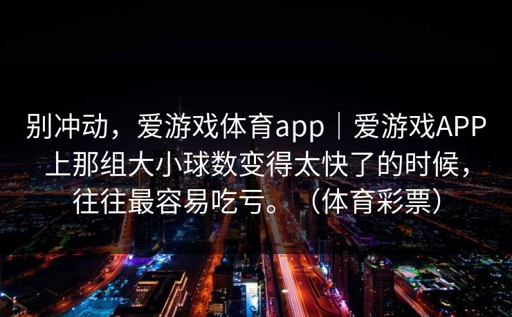 别冲动,爱游戏体育app|爱游戏APP上那组大小球数变得太快了的时候,往往最容易吃亏。(体育彩票) 别冲动,爱游戏体育app|爱游戏APP上那组大小球数变得太快了的时候,往往最容易吃亏。(体育彩票)