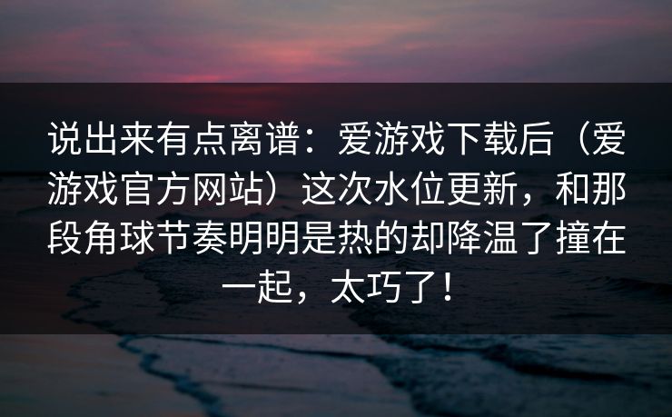 说出来有点离谱:爱游戏下载后(爱游戏官方网站)这次水位更新,和那段角球节奏明明是热的却降温了撞在一起,太巧了! 说出来有点离谱:爱游戏下载后(爱游戏官方网站)这次水位更新,和那段角球节奏明明是热的却降温了撞在一起,太巧了!