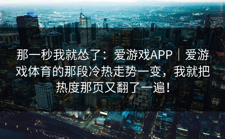 那一秒我就怂了:爱游戏APP|爱游戏体育的那段冷热走势一变,我就把热度那页又翻了一遍! 那一秒我就怂了:爱游戏APP|爱游戏体育的那段冷热走势一变,我就把热度那页又翻了一遍!