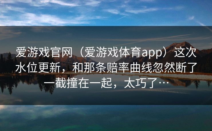 爱游戏官网（爱游戏体育app）这次水位更新，和那条赔率曲线忽然断了一截撞在一起，太巧了…