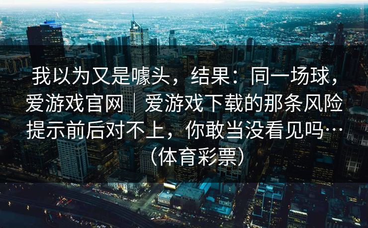 我以为又是噱头，结果：同一场球，爱游戏官网｜爱游戏下载的那条风险提示前后对不上，你敢当没看见吗…（体育彩票）
