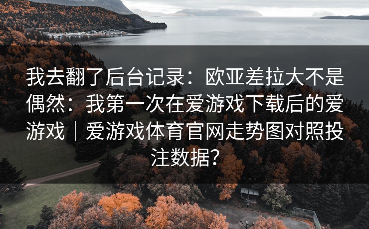 我去翻了后台记录:欧亚差拉大不是偶然:我第一次在爱游戏下载后的爱游戏|爱游戏体育官网走势图对照投注数据? 我去翻了后台记录:欧亚差拉大不是偶然:我第一次在爱游戏下载后的爱游戏|爱游戏体育官网走势图对照投注数据?