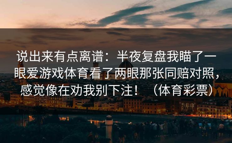 说出来有点离谱:半夜复盘我瞄了一眼爱游戏体育看了两眼那张同赔对照,感觉像在劝我别下注!(体育彩票) 说出来有点离谱:半夜复盘我瞄了一眼爱游戏体育看了两眼那张同赔对照,感觉像在劝我别下注!(体育彩票)