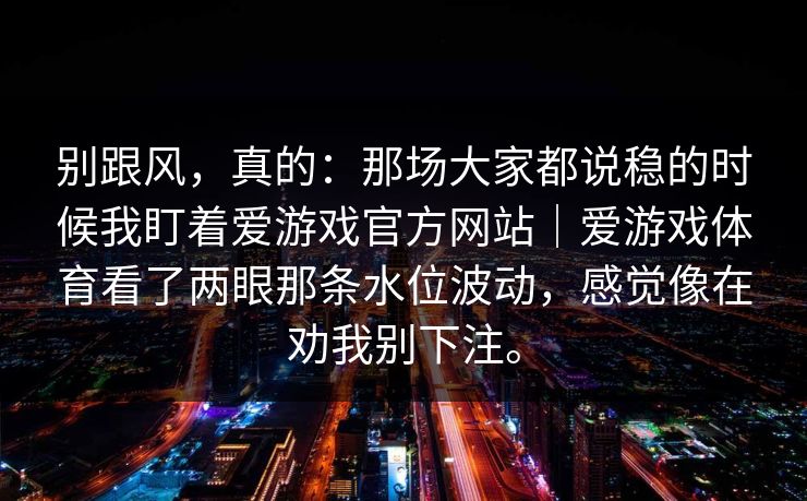 别跟风,真的:那场大家都说稳的时候我盯着爱游戏官方网站|爱游戏体育看了两眼那条水位波动,感觉像在劝我别下注。 别跟风,真的:那场大家都说稳的时候我盯着爱游戏官方网站|爱游戏体育看了两眼那条水位波动,感觉像在劝我别下注。