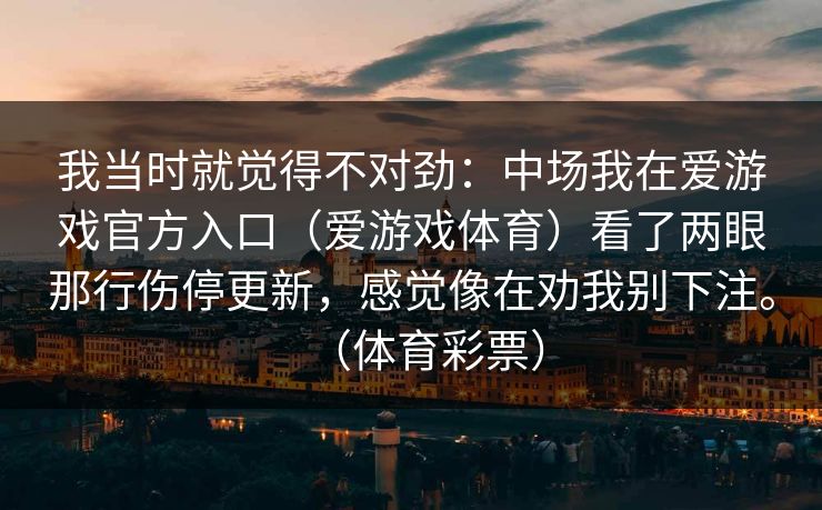 我当时就觉得不对劲:中场我在爱游戏官方入口(爱游戏体育)看了两眼那行伤停更新,感觉像在劝我别下注。(体育彩票) 我当时就觉得不对劲:中场我在爱游戏官方入口(爱游戏体育)看了两眼那行伤停更新,感觉像在劝我别下注。(体育彩票)