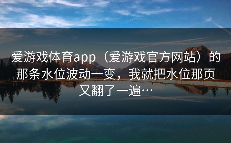 爱游戏体育app（爱游戏官方网站）的那条水位波动一变，我就把水位那页又翻了一遍…