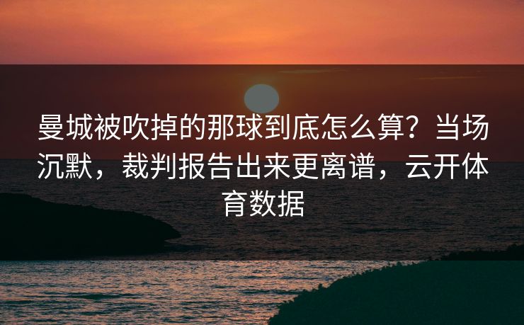 曼城被吹掉的那球到底怎么算？当场沉默，裁判报告出来更离谱，云开体育数据