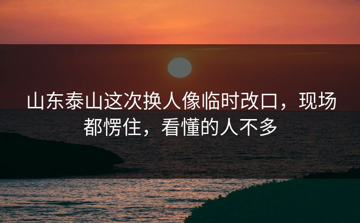 山东泰山这次换人像临时改口，现场都愣住，看懂的人不多