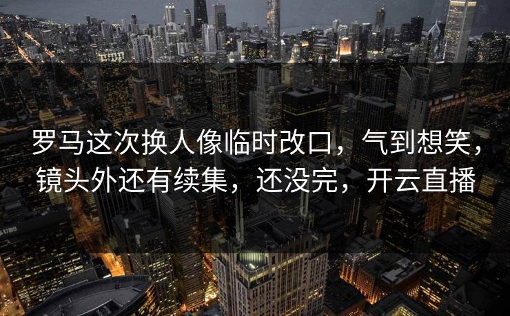 罗马这次换人像临时改口，气到想笑，镜头外还有续集，还没完，开云直播